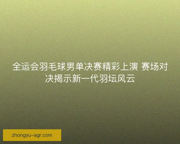 全运会羽毛球男单决赛精彩上演 赛场对决揭示新一代羽坛风云